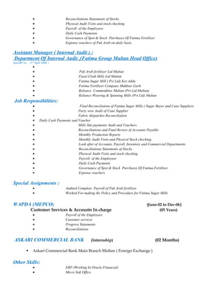 • Reconciliations Statements of Stocks.
• Physical Audit Visits and stock checking
• Payroll of the Employees
• Daily Cash Payments
• Governance of Spot & Stock Purchases Of Fatima Fertilizer
• Expense vouchers of Pak Arab on daily basis.
Assistant Manager ( Internal Audit ) :
Department Of Internal Audit ,(Fatima Group Multan Head Office)
(jan2007,to – 2nd
April 2008 )
•
• Pak Arab fertilizer Ltd Multan
• Fazal Cloth Mills Ltd Multan
• Fatima Sugar Mill ( Pvt Ltd) Kot Addu
• Fatima Fertilizer Company Mukhtar Garh
• Reliance Commodities Multan (Pvt Ltd Multan)
• Reliance Weaving & Spinning Mills (Pvt Ltd) Multan
Job Responsibilities:
• Final Reconciliation of Fatima Sugar Mills ( Sugar Buyer and Cane Supplier)
• Party wise Audit of Cane Supplier
• Fabric dispatches Reconciliation
• Daily Cash Payments and Voucher
• Mills Site payments Audit and Vouchers
• Reconciliations and Final Review of Accounts Payable
• Monthly Production Reports
• Monthly Audit Visits and Physical Stock checking.
• Look after of Accounts, Payroll, Inventory and Commercial Departments.
• Reconciliations Statements of Stocks.
• Physical Audit Visits and stock checking
• Payroll of the Employees
• Daily Cash Payments
• Governance of Spot & Stock Purchases Of Fatima Fertilizer
• Expense vouchers
Special Assignments :
• Audited Complete Payroll of Pak Arab fertilizer
• Worked For making the Policy and Procedure for Fatima Sugar Mills
WAPDA (MEPCO) (June-02 to Dec-06)
Customer Services & Accounts In charge (05 Years)
• Payroll of the Employees
• Customer services
• Progress Statements
• Reconciliations
ASKARI COMMERCIAL BANK (Internship) (02 Months)
 Askari Commercial Bank Main Branch Multan ( Foreign Exchange )
Other Skills:
• ERP (Working In Oracle Financial)
• Micro Soft Office
 