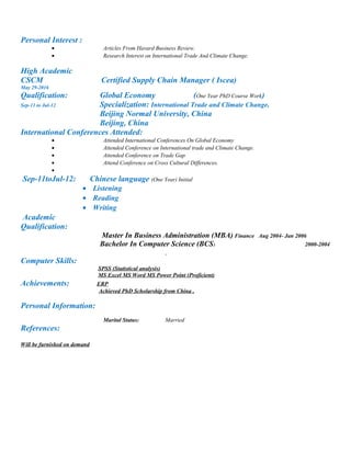 Personal Interest :
• Articles From Havard Business Review.
• Research Interest on International Trade And Climate Change.
High Academic
CSCM Certified Supply Chain Manager ( Iscea)
May 29-2016
Qualification: Global Economy (One Year PhD Course Work)
Sep-11 to Jul-12 Specialization: International Trade and Climate Change.
Beijing Normal University, China
Beijing, China
International Conferences Attended:
• Attended International Conferences On Global Economy
• Attended Conference on International trade and Climate Change.
• Attended Conference on Trade Gap
• Attend Conference on Cross Cultural Differences.
•
Sep-11toJul-12: Chinese language (One Year) Initial
• Listening
• Reading
• Writing
Academic
Qualification:
Master In Business Administration (MBA) Finance Aug 2004- Jan 2006
Bachelor In Computer Science (BCS) 2000-2004
Computer Skills:
SPSS (Statistical analysis)
MS Excel MS Word MS Power Point (Proficient)
Achievements: ERP
Achieved PhD Scholarship from China .
Personal Information:
Marital Status: Married
References:
Will be furnished on demand
 