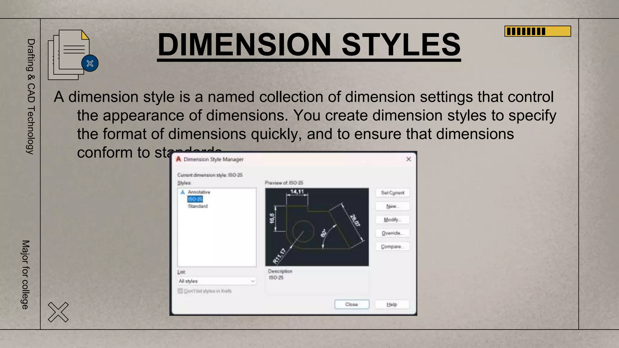 Drafting
&
CAD
Technology
Major
for
college
A dimension style is a named collection of dimension settings that control
the appearance of dimensions. You create dimension styles to specify
the format of dimensions quickly, and to ensure that dimensions
conform to standards.
DIMENSION STYLES
 