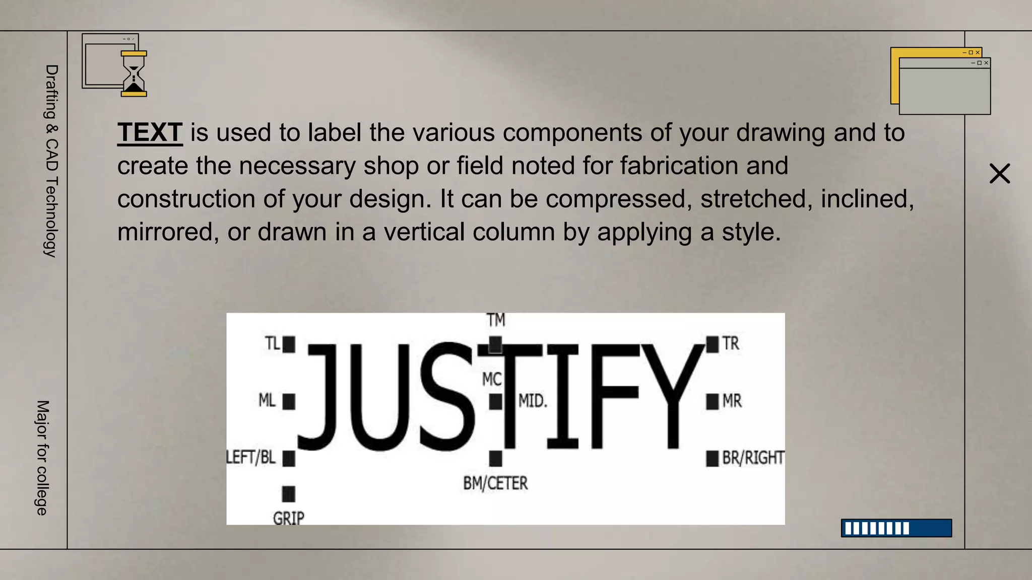 Drafting
&
CAD
Technology
Major
for
college
TEXT is used to label the various components of your drawing and to
create the necessary shop or field noted for fabrication and
construction of your design. It can be compressed, stretched, inclined,
mirrored, or drawn in a vertical column by applying a style.
 