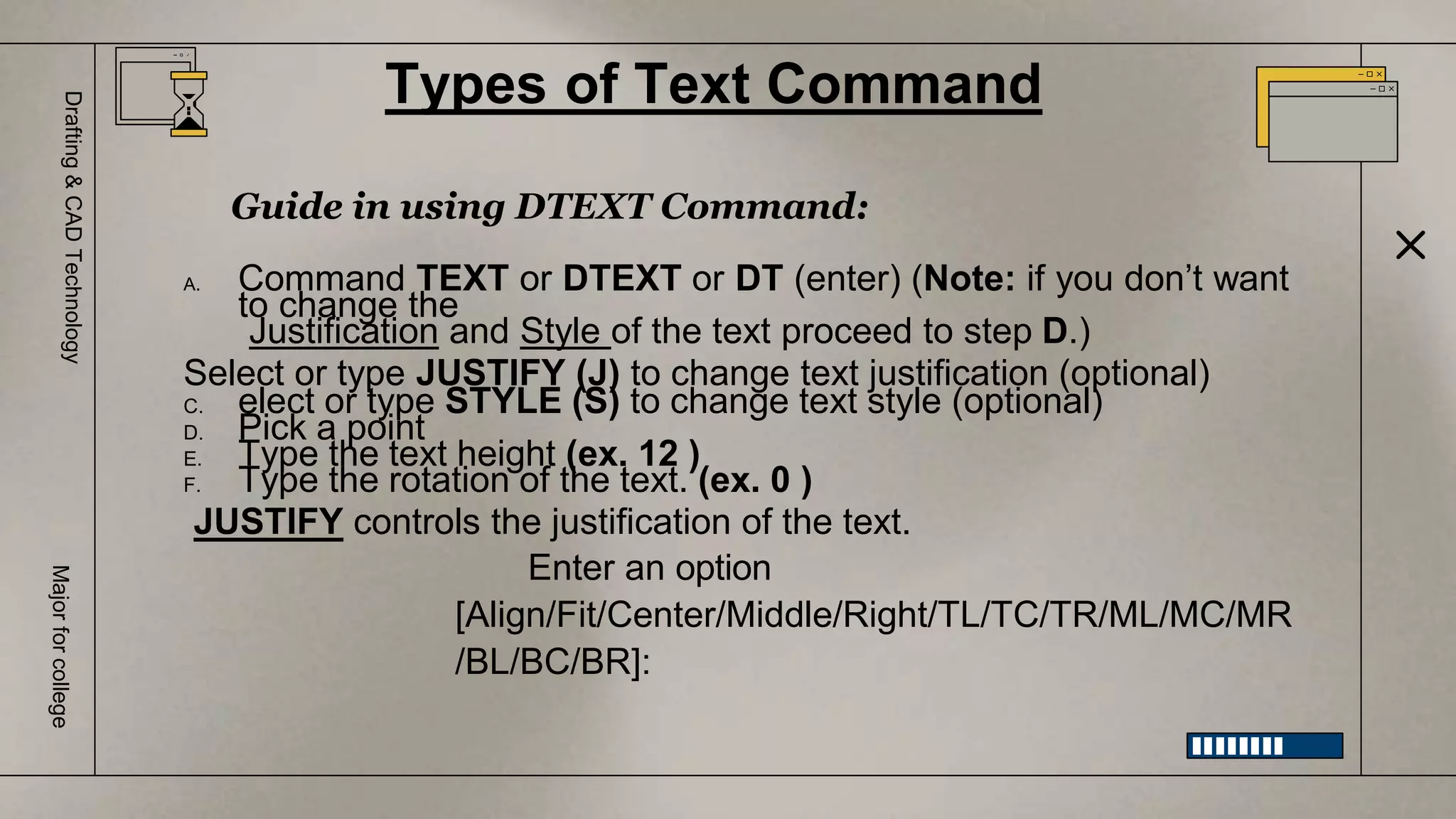 Types of Text Command
Drafting
&
CAD
Technology
Major
for
college
Guide in using DTEXT Command:
A. Command TEXT or DTEXT or DT (enter) (Note: if you don’t want
to change the
Justification and Style of the text proceed to step D.)
Select or type JUSTIFY (J) to change text justification (optional)
C. elect or type STYLE (S) to change text style (optional)
D. Pick a point
E. Type the text height (ex. 12 )
F. Type the rotation of the text. (ex. 0 )
JUSTIFY controls the justification of the text.
Enter an option
[Align/Fit/Center/Middle/Right/TL/TC/TR/ML/MC/MR
/BL/BC/BR]:
 