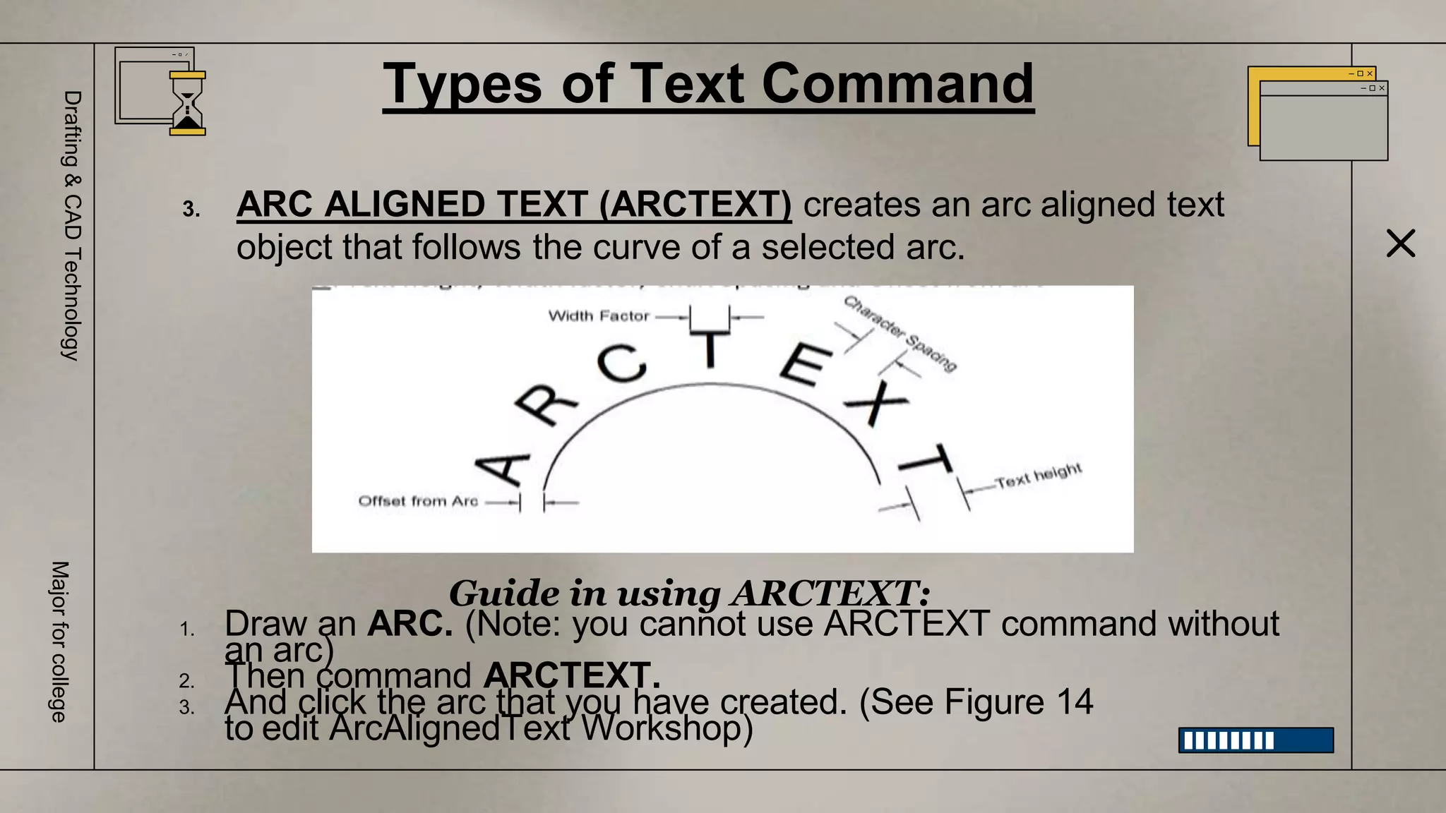 Types of Text Command
Drafting
&
CAD
Technology
Major
for
college
3. ARC ALIGNED TEXT (ARCTEXT) creates an arc aligned text
object that follows the curve of a selected arc.
Guide in using ARCTEXT:
1. Draw an ARC. (Note: you cannot use ARCTEXT command without
an arc)
2. Then command ARCTEXT.
3. And click the arc that you have created. (See Figure 14
to edit ArcAlignedText Workshop)
 