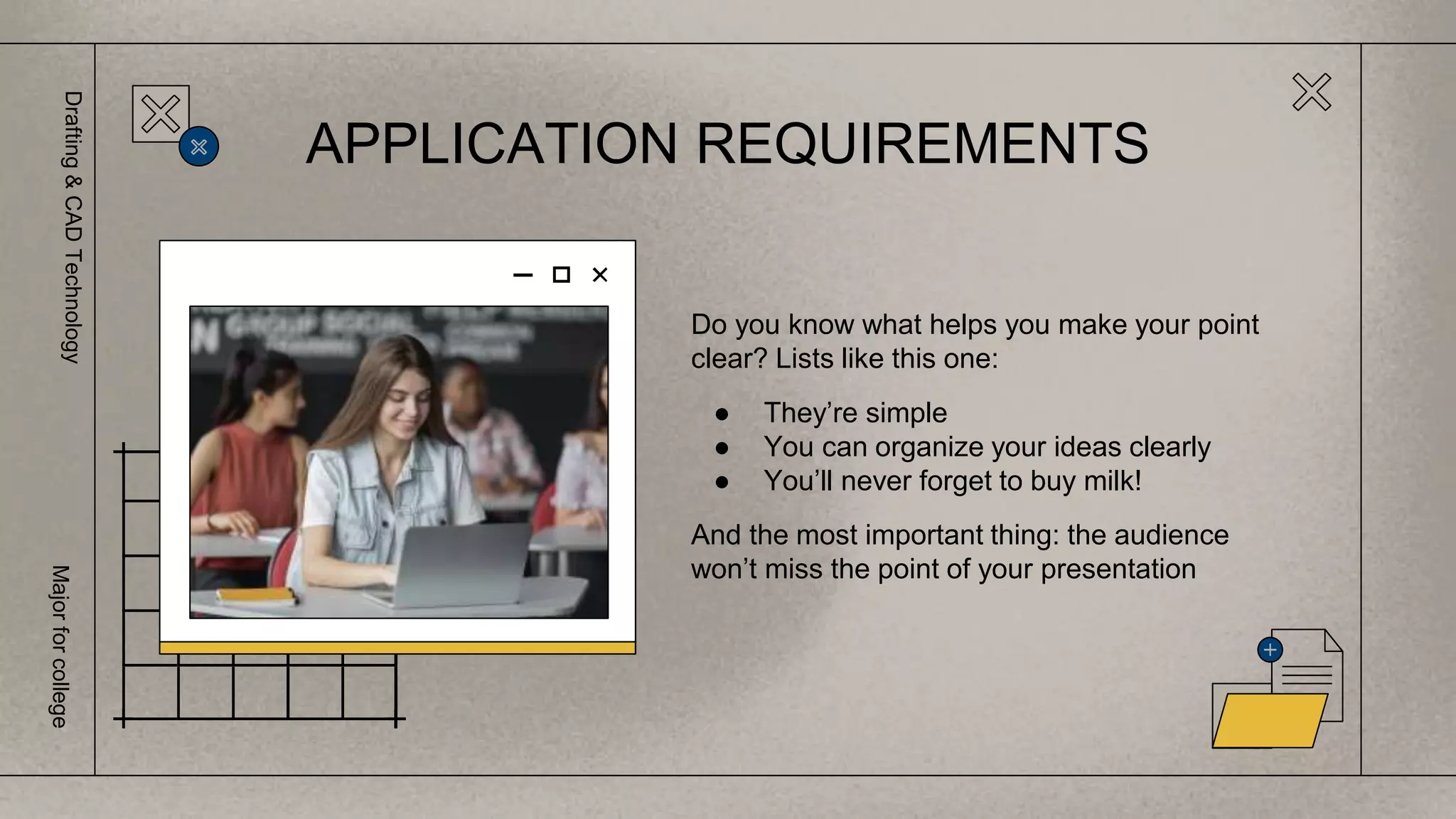 Do you know what helps you make your point
clear? Lists like this one:
● They’re simple
● You can organize your ideas clearly
● You’ll never forget to buy milk!
And the most important thing: the audience
won’t miss the point of your presentation
APPLICATION REQUIREMENTS
Drafting
&
CAD
Technology
Major
for
college
 