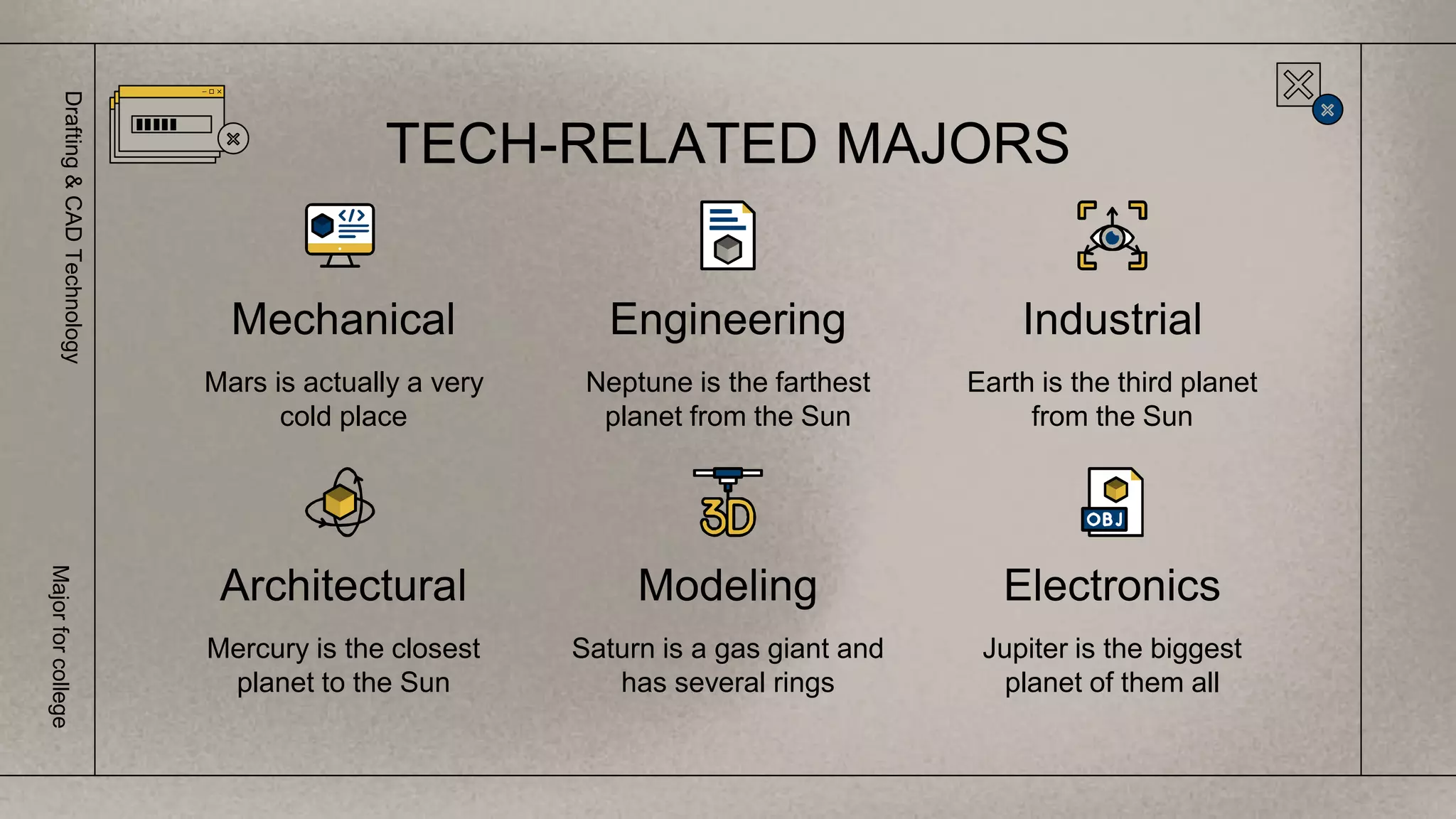 Mercury is the closest
planet to the Sun
Industrial
Mechanical
Mars is actually a very
cold place
Engineering
Neptune is the farthest
planet from the Sun
Architectural Modeling
Saturn is a gas giant and
has several rings
Earth is the third planet
from the Sun
Electronics
Jupiter is the biggest
planet of them all
TECH-RELATED MAJORS
Drafting
&
CAD
Technology
Major
for
college
 