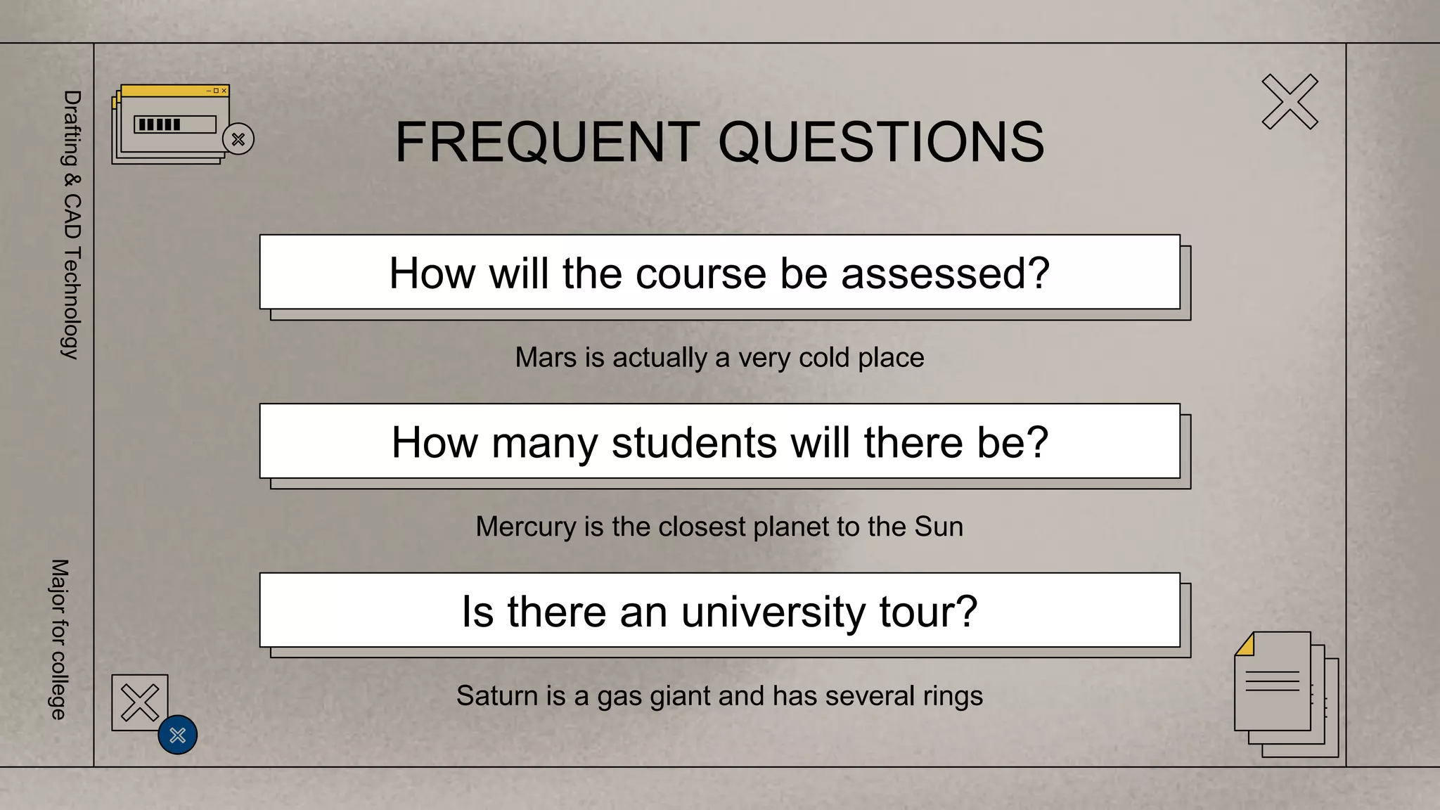 FREQUENT QUESTIONS
How will the course be assessed?
Mars is actually a very cold place
How many students will there be?
Mercury is the closest planet to the Sun
Is there an university tour?
Saturn is a gas giant and has several rings
Drafting
&
CAD
Technology
Major
for
college
 