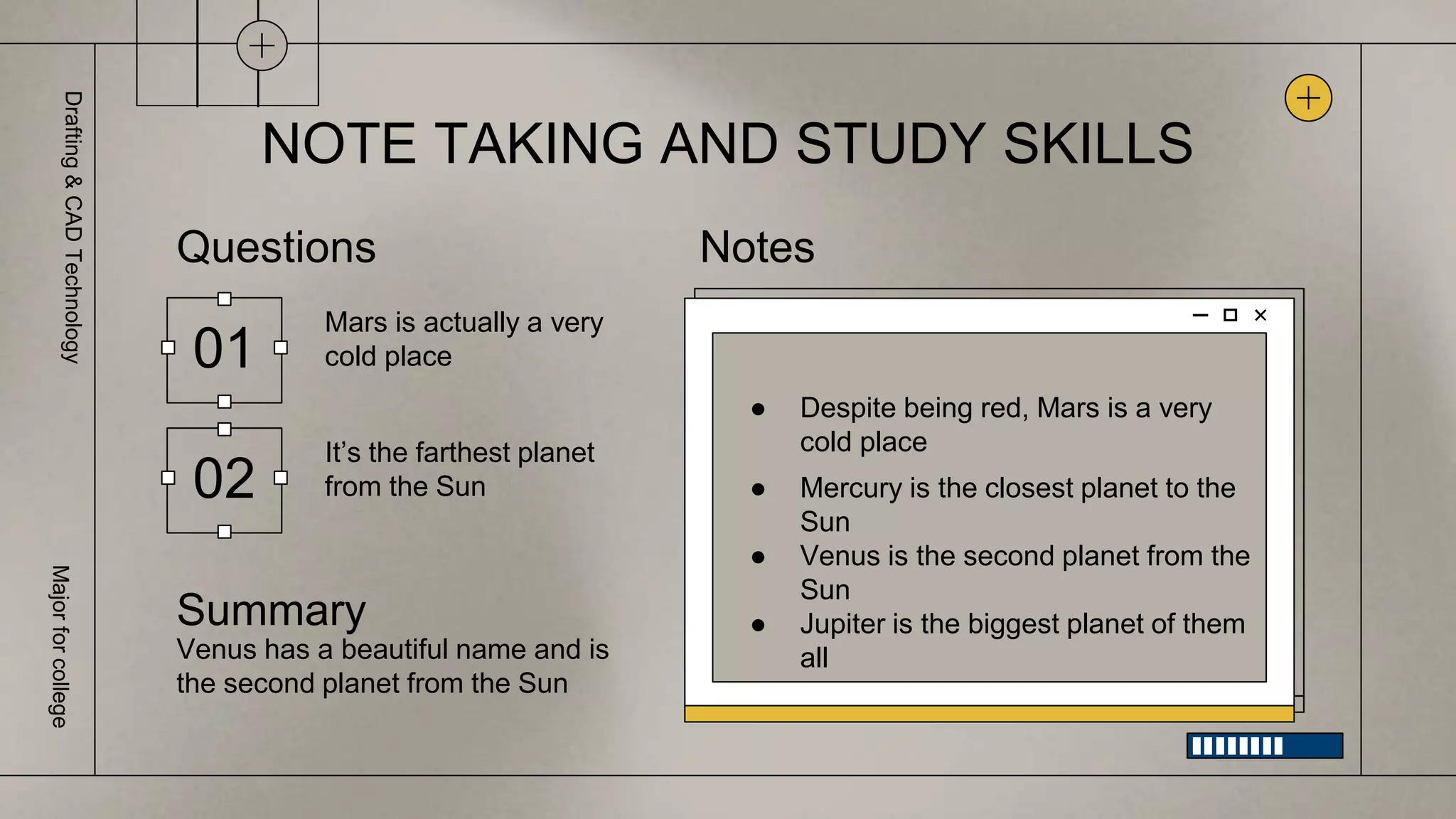 NOTE TAKING AND STUDY SKILLS
01
Questions
Mars is actually a very
cold place
Notes
● Despite being red, Mars is a very
cold place
● Mercury is the closest planet to the
Sun
● Venus is the second planet from the
Sun
● Jupiter is the biggest planet of them
all
02
It’s the farthest planet
from the Sun
Summary
Venus has a beautiful name and is
the second planet from the Sun
Drafting
&
CAD
Technology
Major
for
college
 
