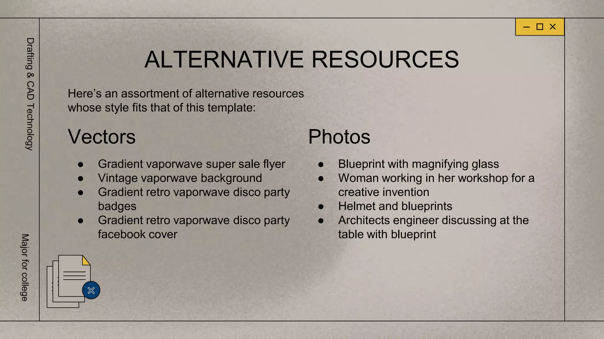 ALTERNATIVE RESOURCES
Vectors
● Gradient vaporwave super sale flyer
● Vintage vaporwave background
● Gradient retro vaporwave disco party
badges
● Gradient retro vaporwave disco party
facebook cover
Photos
● Blueprint with magnifying glass
● Woman working in her workshop for a
creative invention
● Helmet and blueprints
● Architects engineer discussing at the
table with blueprint
Here’s an assortment of alternative resources
whose style fits that of this template:
Drafting
&
CAD
Technology
Major
for
college
 