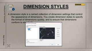 Drafting
&
CAD
Technology
Major
for
college
A dimension style is a named collection of dimension settings that control
the appearance of dimensions. You create dimension styles to specify
the format of dimensions quickly, and to ensure that dimensions
conform to standards.
DIMENSION STYLES
 