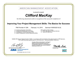 Clifford MacKay
Improving Your Project Management Skills: The Basics for Success
PMI Provider # 1294 February 1-4, 2016 Seminar # 065032013LOL
1.2 Continuing Education Units (CEU) CPE credits by Field of Study:
12 Professional Development Units (PDU) 14 CPEs / Management Advisory Services
12 Professional in Human Resources (PHR) 14 Total CPE credit hours
12 Senior Professional in Human Resources (SPHR)
is proud to award
the following educational credits in recognition of the successful completion of
NASBA CPE Sponsor Registry Number 103045. In accordance with the standards of the national registry of CPE Sponsors,
CPE credits have been granted based on a 50-minute hour. Instructional Method: Group Live
Certification OfficerAMA President and Chief Executive Officer
This activity, 269224, has been approved for 12 (HR(General))
recertification credit hours toward California, GPHR, HRBP,
HRMP, PHR, and SPHR recertification through the HR
Certification Institute. Please be sure to note the activity ID on
your recertification application form. For more information about
certification or recertification, please visit the HR Certification
Institute website at www.hrci.org.
1601 Broadway, New York, NY 10019
 