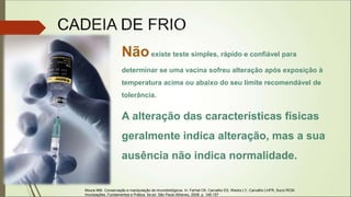 Nãoexiste teste simples, rápido e confiável para
determinar se uma vacina sofreu alteração após exposição à
temperatura acima ou abaixo do seu limite recomendável de
tolerância.
A alteração das características físicas
geralmente indica alteração, mas a sua
ausência não indica normalidade.
Moura MM. Conservação e manipulação de imunobiológicos. In: Farhat CK, Carvalho ES, Weckx LY, Carvalho LHFR, Succi RCM.
Imunizações. Fundamentos e Prática. 5a ed. São Paulo:Atheneu, 2008. p. 148-157
 
