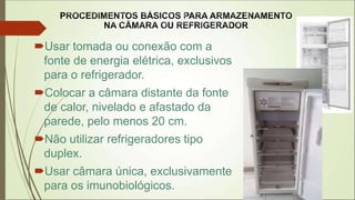 Usar tomada ou conexão com a
fonte de energia elétrica, exclusivos
para o refrigerador.
Colocar a câmara distante da fonte
de calor, nivelado e afastado da
parede, pelo menos 20 cm.
Não utilizar refrigeradores tipo
duplex.
Usar câmara única, exclusivamente
para os imunobiológicos.
 