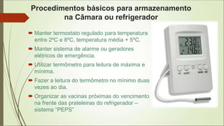 Procedimentos básicos para armazenamento
na Câmara ou refrigerador
 Manter termostato regulado para temperatura
entre 2ºC e 8ºC, temperatura média + 5ºC.
 Manter sistema de alarme ou geradores
elétricos de emergência.
 Utilizar termômetro para leitura de máxima e
mínima.
 Fazer a leitura do termômetro no mínimo duas
vezes ao dia.
 Organizar as vacinas próximas do vencimento
na frente das prateleiras do refrigerador –
sistema “PEPS”
 