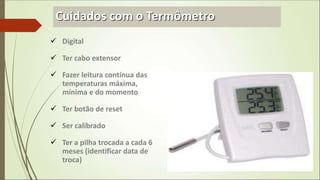 Cuidados com o Termômetro
 Digital
 Ter cabo extensor
 Fazer leitura contínua das
temperaturas máxima,
mínima e do momento
 Ter botão de reset
 Ser calibrado
 Ter a pilha trocada a cada 6
meses (identificar data de
troca)
 