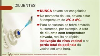 DILUENTES
NUNCA devem ser congelados
No momento do uso, devem estar
à temperatura de 2ºC a 8ºC.
Para as vacinas de febre amarela
ou sarampo, por exemplo, o uso
de diluente com temperatura
elevada, resulta na rápida
inativação do vírus vacinal e na
perda total da potência da
vacina em uma hora.
 