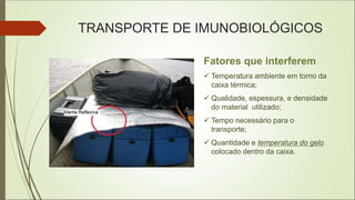 Fatores que interferem
 Temperatura ambiente em torno da
caixa térmica;
 Qualidade, espessura, e densidade
do material utilizado;
 Tempo necessário para o
transporte;
 Quantidade e temperatura do gelo
colocado dentro da caixa.
TRANSPORTE DE IMUNOBIOLÓGICOS
 