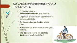 CUIDADOS IMPORTANTES PARA O
TRANSPORTE
 Conhecer sobre a
termoestabilidadade das vacinas.
 Organizar as vacinas de acordo com a
termoestabilidade.
 Conhecer o tempo de vida fria da
caixa.
 Ambientalizar adequadamente o gelo
reclável
 Não deixar a vacina em contato
direto com o gelo reciclável.
 
