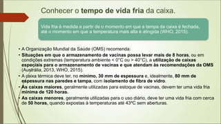 Conhecer o tempo de vida fria da caixa.
.
Vida fria é medida a partir de o momento em que a tampa da caixa é fechada,
até o momento em que a temperatura mais alta é atingida (WHO, 2015).
• A Organização Mundial da Saúde (OMS) recomenda:
• Situações em que o armazenamento de vacinas possa levar mais de 8 horas, ou em
condições extremas (temperatura ambiente < 0°C ou > 40°C), a utilização de caixas
especiais para o armazenamento de vacinas e que atendam às recomendações da OMS
(Austrália, 2013, WHO, 2015).
• A caixa térmica deve ter, no mínimo, 30 mm de espessura e, idealmente, 80 mm de
espessura nas paredes e tampa, com isolamento de fibra de vidro.
• As caixas maiores, geralmente utilizadas para estoque de vacinas, devem ter uma vida fria
mínima de 120 horas.
• As caixas menores, geralmente utilizadas para o uso diário, deve ter uma vida fria com cerca
de 50 horas, quando expostas à temperaturas até 43ºC sem aberturas.
 