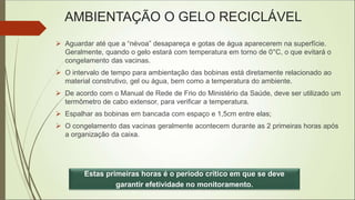 AMBIENTAÇÃO O GELO RECICLÁVEL
 Aguardar até que a “névoa” desapareça e gotas de água aparecerem na superfície.
Geralmente, quando o gelo estará com temperatura em torno de 0°C, o que evitará o
congelamento das vacinas.
 O intervalo de tempo para ambientação das bobinas está diretamente relacionado ao
material construtivo, gel ou água, bem como a temperatura do ambiente.
 De acordo com o Manual de Rede de Frio do Ministério da Saúde, deve ser utilizado um
termômetro de cabo extensor, para verificar a temperatura.
 Espalhar as bobinas em bancada com espaço e 1,5cm entre elas;
 O congelamento das vacinas geralmente acontecem durante as 2 primeiras horas após
a organização da caixa.
Estas primeiras horas é o período crítico em que se deve
garantir efetividade no monitoramento.
 