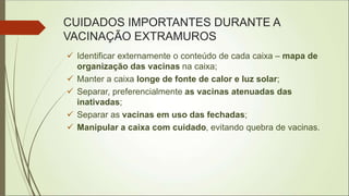 CUIDADOS IMPORTANTES DURANTE A
VACINAÇÃO EXTRAMUROS
 Identificar externamente o conteúdo de cada caixa – mapa de
organização das vacinas na caixa;
 Manter a caixa longe de fonte de calor e luz solar;
 Separar, preferencialmente as vacinas atenuadas das
inativadas;
 Separar as vacinas em uso das fechadas;
 Manipular a caixa com cuidado, evitando quebra de vacinas.
 