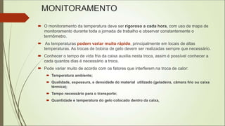MONITORAMENTO
 O monitoramento da temperatura deve ser rigoroso a cada hora, com uso de mapa de
monitoramento durante toda a jornada de trabalho e observar constantemente o
termômetro.
 As temperaturas podem variar muito rápido, principalmente em locais de altas
temperaturas. As trocas de bobina de gelo devem ser realizadas sempre que necessário.
 Conhecer o tempo de vida fria da caixa auxilia nesta troca, assim é possível conhecer a
cada quantos dias é necessário a troca.
 Pode variar muito de acordo com os fatores que interferem na troca de calor:
 Temperatura ambiente;
 Qualidade, espessura, e densidade do material utilizado (geladeira, câmara frio ou caixa
térmica);
 Tempo necessário para o transporte;
 Quantidade e temperatura do gelo colocado dentro da caixa,
 