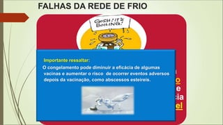 FALHAS DA REDE DE FRIO
Cada exposição de uma vacina à
temperatura acima de 8º ou abaixo
de 2ºC resulta em alguma perda de
potência, tendo como conseqüência
um efeito acumulativo e irreversível
na eficácia.
Importante ressaltar:
O congelamento pode diminuir a eficácia de algumas
vacinas e aumentar o risco de ocorrer eventos adversos
depois da vacinação, como abscessos esteireis.
 