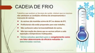 Trabalhos que avaliam os Serviços de saúde, relatam que os mesmos
não satisfazem as condições mínimas de armazenamento e
manuseio de vacinas.
 As vacinas são mantidas acima de 8oC ou abaixo de 0oC.
 Profissionais não estão preparados para este trabalho.
 Não conhecem sobre termoestabilidade de vacina.
 Não tem noção dos danos que as vacinas sofrem a cada
exposição a temperaturas inadequadas.
 Vários estudos apontam para o congelamento como
um fator determinante da eficácia reduzida de
determinadas vacinas.
Matthias DM et al Freezing temperatures in the vaccine cold chain: A systematic literature review. Vaccine (2007) doi:10.10.1016 /
j.vaccine.2007.02.052
 