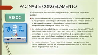 VACINAS E CONGELAMENTO
Vários estudos tem relatado congelamento de vacinas em vários
países:
Um estudo na Indonésia que monitorava a temperatura da vacina de Hepatite B, que
foi transportada do fabricante para o fornecedor, descobriu que 75% das remessas
de vacinas estavam sendo congelados. As maiores taxas de congelamento
ocorreu durante o transporte (Nelson et al, 2004).
Um estudo realizado na Bolívia, que monitorada a temperatura da vacina DTP-HepB-
Haemophilus influenza tipo b, ao longo do seu transporte do local de armazenamento
nacional para os locais de armazenamento distritais. O congelamento da vacina
ocorreu em todos os níveis da cadeia de frio, especialmente no transporte das
vacinas armazém distrital para os centros de saúde (Nelson et al, 2007).
Um estudo realizado em Papua - Nova Guiné detectou o congelamento dos
frascos de vacinas causado por isolamento inadequado entre as vacinas e as
bobinas de gelo (Wirkas et al, 2007).
RISCO
 