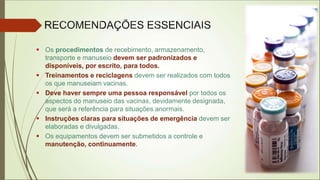  Os procedimentos de recebimento, armazenamento,
transporte e manuseio devem ser padronizados e
disponíveis, por escrito, para todos.
 Treinamentos e reciclagens devem ser realizados com todos
os que manuseiam vacinas.
 Deve haver sempre uma pessoa responsável por todos os
aspectos do manuseio das vacinas, devidamente designada,
que será a referência para situações anormais.
 Instruções claras para situações de emergência devem ser
elaboradas e divulgadas.
 Os equipamentos devem ser submetidos a controle e
manutenção, continuamente.
 