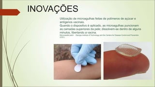 Utilização de microagulhas feitas de polímeros de açúcar e
antígenos vacinais.
Quando o dispositivo é aplicado, as microagulhas puncionam
as camadas superiores da pele; dissolvem-se dentro de alguns
minutos, libertando a vacina.
Microneedle patch - Georgia Institute of Technology and the Centers for Disease Control and Prevention
(CDC)
 