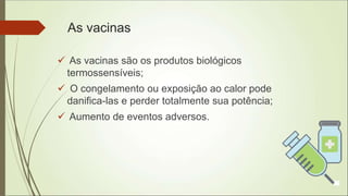 As vacinas
 As vacinas são os produtos biológicos
termossensíveis;
 O congelamento ou exposição ao calor pode
danifica-las e perder totalmente sua potência;
 Aumento de eventos adversos.
 