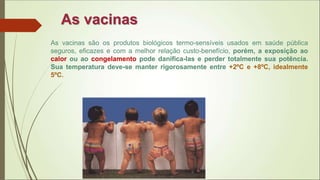 As vacinas
As vacinas são os produtos biológicos termo-sensíveis usados em saúde pública
seguros, eficazes e com a melhor relação custo-benefício, porém, a exposição ao
calor ou ao congelamento pode danifica-las e perder totalmente sua potência.
Sua temperatura deve-se manter rigorosamente entre +2ºC e +8ºC, idealmente
5ºC.
 