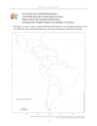 História – 2a
série – Volume 2
13
SITUAÇÃO DE APRENDIZAGEM 2
CENTRALIZAÇÃO E FRAGMENTAÇÃO:
PROCESSOS DE INDEPENDÊNCIA E
FORMAÇÃO TERRITORIAL NA AMÉRICA LATINA
!
?
Diferencie, no mapa a seguir, os países colonizados pela Espanha e por Portugal, pintando-os com
cores diferentes (uma para países hispânicos e outra para portugueses), elaborando a legenda.
ATELIER de Cartographie de Sciences Po. Disponível em: <http://cartographie.sciences-po.fr/en/am-rique-centrale-et-du-sud>.
Acesso em: 29 abr. 2014. Tradução: Renée Zicman. Mapa original.
30°50°70°90°110°
0°
1 000 km
Escala a 0° de latitude:
ProjeçãoOxford(áreasaproximadamenteiguais)ProjeçãoOxford(áreasaproximadamenteiguais)
 