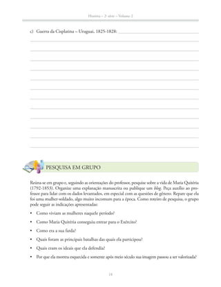História – 2a
série – Volume 2
18
PESQUISA EM GRUPO
Reúna-se em grupo e, seguindo as orientações do professor, pesquise sobre a vida de Maria Quitéria
(1792-1853). Organize uma explanação manuscrita ou publique um blog. Peça auxílio ao pro-
fessor para lidar com os dados levantados, em especial com as questões de gênero. Repare que ela
foi uma mulher-soldado, algo muito incomum para a época. Como roteiro de pesquisa, o grupo
pode seguir as indicações apresentadas:
c) Guerra da Cisplatina – Uruguai, 1825-1828:
 