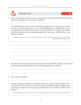 História – 2a
série – Volume 2
19
LIÇÃO DE CASA
1. Leia o texto a seguir e responda: como as imposições da colonização espanhola incentivaram as
lutas pela independência no continente americano?
“As independências, apesar de suas contradições, signiﬁcaram um momento de recriação
da visão continental, supraétnica, de uma territorialidade que já compartilhava não só
um passado pré-colombiano de interações e histórias paralelas ou cruzadas, mas também
a história comum de uma colonização selvagem que, a essa altura, ofendia inclusive seus
herdeiros crioulos.”
CECEÑA, Ana Esther. Uma versão mesoamericana da América Latina. In: NOVAES, Adauto (Org.). Oito visões da América
Latina. São Paulo: Senac, 2006. p. 232.
2. Quais foram as correntes de pensamento europeias dos séculos XVIII e XIX que inﬂuenciaram
grande parte dos envolvidos com os processos de independência na América?
3. Leia o trecho e responda.
“Senhor. O dado está lançado e de Portugal nada temos a esperar senão escravidão e hor-
rores. Venha V. A. R. quanto antes e decida-se porque irresoluções e medidas d’água morna,
à vista desse contrário que não nos poupa, para nada servem e um momento perdido é uma
desgraça.”
Carta de José Bonifácio a D. Pedro I, 1o
de setembro de 1822. Original disponível no Museu Paulista da Universidade de São Paulo.
 