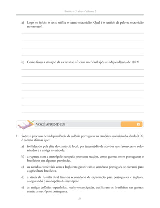História – 2a
série – Volume 2
20
a) Logo no início, o texto utiliza o termo escravidão. Qual é o sentido da palavra escravidão
no excerto?
b) Como ﬁcou a situação da escravidão africana no Brasil após a Independência de 1822?
VOCÊ APRENDEU?
1. Sobre o processo de independência da colônia portuguesa na América, no início do século XIX,
é correto aﬁrmar que:
a) foi liderado pela elite do comércio local, por intermédio de acordos que favoreceram colo-
nizados e a antiga metrópole.
b) a ruptura com a metrópole europeia provocou reações, como guerras entre portugueses e
brasileiros em algumas províncias.
c) os acordos comerciais com a Inglaterra garantiram o comércio português de escravos para
a agricultura brasileira.
d) a vinda da Família Real limitou o comércio de exportação para portugueses e ingleses,
assegurando o monopólio da metrópole.
e) as antigas colônias espanholas, recém-emancipadas, auxiliaram os brasileiros nas guerras
contra a metrópole portuguesa.
 
