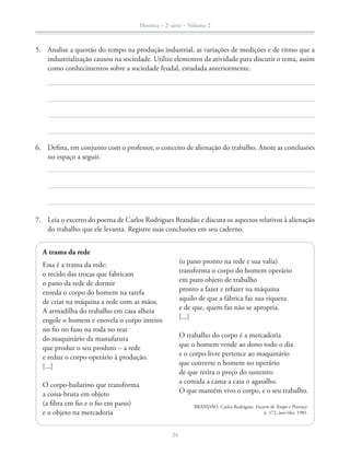 História – 2a
série – Volume 2
24
5. Analise a questão do tempo na produção industrial, as variações de medições e de ritmo que a
industrialização causou na sociedade. Utilize elementos da atividade para discutir o tema, assim
como conhecimentos sobre a sociedade feudal, estudada anteriormente.
6. Deﬁna, em conjunto com o professor, o conceito de alienação do trabalho. Anote as conclusões
no espaço a seguir.
7. Leia o excerto do poema de Carlos Rodrigues Brandão e discuta os aspectos relativos à alienação
do trabalho que ele levanta. Registre suas conclusões em seu caderno.
A trama da rede
Essa é a trama da rede:
o tecido das trocas que fabricam
o pano da rede de dormir
enreda o corpo do homem na tarefa
de criar na máquina a rede com as mãos.
A armadilha do trabalho em casa alheia
engole o homem e enovela o corpo inteiro
no ﬁo no fuso na roda no tear
do maquinário da manufatura
que produz o seu produto – a rede
e reduz o corpo-operário à produção.
[...]
O corpo-bailarino que transforma
a coisa-bruta em objeto
(a ﬁbra em ﬁo e o ﬁo em pano)
e o objeto na mercadoria
(o pano pronto na rede e sua valia)
transforma o corpo do homem operário
em puro objeto de trabalho
pronto a fazer e refazer na máquina
aquilo de que a fábrica faz sua riqueza
e de que, quem faz não se apropria.
[...]
O trabalho do corpo é a mercadoria
que o homem vende ao dono todo o dia
e o corpo-livre pertence ao maquinário
que converte o homem no operário
de que retira o preço do sustento:
a comida a cama a casa o agasalho.
O que mantém vivo o corpo, e o seu trabalho.
BRANDÃO, Carlos Rodrigues. Encarte de Tempo e Presença.
n. 172, nov./dez. 1981.
 