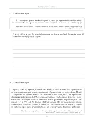 História – 2a
série – Volume 2
27
2. Leia o trecho a seguir.
“[...] A burguesia, porém, não forjou apenas as armas que representam sua morte; produ-
ziu também os homens que manejarão essas armas – o operário moderno –, os proletários. [...]”
MARX, Karl; ENGELS, Friedrich. O Manifesto Comunista. In: BOYLE, David. O Manifesto Comunista de Marx e Engels. Rio de
Janeiro: Jorge Zahar, 2006. p. 40.
O texto evidencia uma das principais questões sociais relacionadas à Revolução Industrial.
Identiﬁque-a e explique suas origens.
3. Leia o trecho a seguir.
“Segundo a OMS (Organização Mundial da Saúde), o limite razoável para a poluição do
ar seria uma concentração de partículas ﬁnas de 15 microgramas por metro cúbico. No dia
12 de janeiro, em razão do frio e da falta de ventos, o nível alcançou 993 microgramas em
algumas partes de Pequim. [...] Os problemas enfrentados pela China não são novos – come-
çaram com a Revolução Industrial. As mesmas nuvens que sufocam Pequim aﬂigiram Lon-
dres de 1873 a 1975 [...]. No Brasil, a cidade de Cubatão (SP) viveu esses mesmos dramas
– recorde-se o nascimento de crianças anencéfalas. Tal como sucedeu em Londres, o quadro
só melhorou depois que o governo implantou um severo programa de controle ambiental.”
Editorial: o ar que se respira. Folha de S. Paulo, 26 jan. 2013. Disponível em: <http://www1.folha.uol.com.br/opiniao/
1220770-editorial-o-ar-que-se-respira.shtml>. Acesso em: 18 nov. 2013.
 