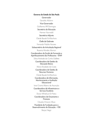 Governo do Estado de São Paulo
Governador
Geraldo Alckmin
Vice-Governador
Guilherme Aﬁf Domingos
Secretário da Educação
Herman Voorwald
Secretária-Adjunta
Cleide Bauab Eid Bochixio
Chefe de Gabinete
Fernando Padula Novaes
Subsecretária de Articulação Regional
Rosania Morales Morroni
Coordenadora da Escola de Formação e
Aperfeiçoamento dos Professores – EFAP
Silvia Andrade da Cunha Galletta
Coordenadora de Gestão da
Educação Básica
Maria Elizabete da Costa
Coordenadora de Gestão de
Recursos Humanos
Cleide Bauab Eid Bochixio
Coordenadora de Informação,
Monitoramento e Avaliação
Educacional
Ione Cristina Ribeiro de Assunção
Coordenadora de Infraestrutura e
Serviços Escolares
Dione Whitehurst Di Pietro
Coordenadora de Orçamento e
Finanças
Claudia Chiaroni Afuso
Presidente da Fundação para o
Desenvolvimento da Educação – FDE
Barjas Negri
 