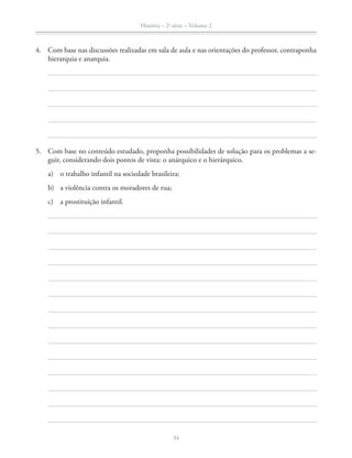 História – 2a
série – Volume 2
34
4. Com base nas discussões realizadas em sala de aula e nas orientações do professor, contraponha
hierarquia e anarquia.
5. Com base no conteúdo estudado, proponha possibilidades de solução para os problemas a se-
guir, considerando dois pontos de vista: o anárquico e o hierárquico.
a) o trabalho infantil na sociedade brasileira;
b) a violência contra os moradores de rua;
c) a prostituição infantil.
 