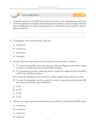 História – 2a
série – Volume 2
36
VOCÊ APRENDEU?
1. A segunda metade do século XIX foi marcada por processos como industrialização, desenvolvi-
mento do capitalismo e emergência de grande número de problemas sociais na Europa, sobretudo
para os trabalhadores. Cite alguns desses problemas e os movimentos sociais e políticos cuja pro-
posta era resolvê-los.
2. O anarquismo, como sistema político, opõe-se à:
a) democracia.
b) aristocracia.
c) plutocracia.
d) hierarquia.
3. Assinale a alternativa que apresenta as duas aﬁrmações corretas sobre o socialismo.
I. É comumente entendido como uma etapa necessária para chegar ao comunismo, estágio
no qual as sociedades não seriam mais divididas em classes.
II. É, no pensamento marxista, a etapa que sucede o comunismo, estágio no qual as sociedades
ainda seriam divididas em classes.
III. É, depois do capitalismo e do comunismo, o último estágio de desenvolvimento social.
IV. É, junto do anarquismo, um dos movimentos sociais da segunda metade do século XIX
que lutavam pelos direitos dos trabalhadores.
a) I e II.
b) II e IV.
c) I e III.
d) I e IV.
4. Todos os itens a seguir representam movimentos sociais e políticos na Europa do século XIX, exceto:
a) anarquismo.
b) comunismo.
c) taylorismo.
d) socialismo.
 