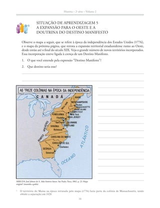 História – 2a
série – Volume 2
38
SITUAÇÃO DE APRENDIZAGEM 5
A EXPANSÃO PARA O OESTE E A
DOUTRINA DO DESTINO MANIFESTO
!
?
Observe o mapa a seguir, que se refere à época da independência dos Estados Unidos (1776),
e o mapa da próxima página, que retrata a expansão territorial estadunidense rumo ao Oeste,
desde então até o ﬁnal do século XIX. Veja o grande número de novos territórios incorporados.
Essa incorporação esteve ligada à crença de um Destino Manifesto.
1. O que você entende pela expressão “Destino Manifesto”?
2. Que destino seria esse?
ARRUDA, José Jobson de A. Atlas histórico básico. São Paulo: Ática, 2002. p. 23. Mapa
original1
(mantida a graﬁa).
1
O território do Maine na época retratada pelo mapa (1776) fazia parte da colônia de Massachusetts, tendo
obtido a separação em 1820.
 