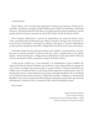 Caro(a) aluno(a),
Neste Caderno, você vai estudar duas importantes revoluções que marcaram a história da hu-
manidade e assinalaram a passagem da Idade Moderna para a Idade Contemporânea: a Revolução
Francesa e a Revolução Industrial. Além disso, vai estudar momentos bastante signiﬁcativos de dois
grandes países do continente americano no século XIX: Estados Unidos da América e Brasil.
Essas revoluções inﬂuenciaram o processo de independência das nações da América Latina.
Como consequência das transformações que vinham ocorrendo na Europa e dos movimentos in-
ternos de busca de liberdade e autonomia nas colônias, vários países se tornaram independentes
nas duas primeiras décadas do século XIX. A independência do Brasil ocorreu nessa mesma época.
Os Estados Unidos são uma nação que se destaca não só política e economicamente, mas tam-
bém por sua extensão territorial. A partir da costa leste, onde se estabeleceram as treze colônias
inglesas – núcleo inicial do país –, o longo processo conhecido por “marcha para o Oeste” desbravou
o interior dos Estados Unidos, alcançando as margens do Oceano Pacíﬁco.
A ideia de que a América era a “terra prometida” e os estadunidenses o “povo escolhido” deu
origem à Doutrina do Destino Manifesto, que justiﬁcaria as ações empreendidas na ocupação das
terras a Oeste e na relação com os povos nativos e os países vizinhos. A Guerra de Secessão foi um
conﬂito entre os Estados do Norte e os do Sul que deixou importantes transformações, como a li-
bertação dos escravos e o desenvolvimento da economia, sobretudo da indústria. No caso do Brasil,
você estudará três temas muito relevantes: a abolição da escravidão, a imigração e a instauração da
República. Trata-se de acontecimentos inﬂuenciados pela conjuntura internacional e que marcaram
profundamente a história do País e a formação do Povo, além da identidade nacional.
Bons estudos!
Equipe Curricular de História
Área de Ciências Humanas
Coordenadoria de Gestão da Educação Básica – CGEB
Secretaria da Educação do Estado de São Paulo
 