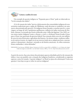 História – 2a
série – Volume 2
41
A partir do excerto, faça uma síntese dos principais aspectos abordados pela Lei de remoção dos
índios e trace um paralelo com a situação dos indígenas brasileiros, considerando os seguintes
aspectos: como foi tratada a “questão indígena” no Brasil na época da colonização? Como essa
questão é vista hoje no que se refere às reservas indígenas?
Leitura e análise de texto
Um exemplo da questão indígena na “Expansão para o Oeste” pode ser observado na
“Lei de remoção dos índios”:
A Lei de remoção dos índios “previa o deslocamento das comunidades indígenas de seus
territórios tradicionais para a região de Oklahoma, onde deveriam se estabelecer em uma
reserva determinada pelo governo. Os indígenas foram forçados a marchar para lá e, nessa
viagem, ao longo de mil e quinhentos quilômetros, milhares de índios morreram de frio,
fome, doenças, na jornada que ﬁcaria conhecida como ‘trilha das lágrimas’. Em 1839, ou-
tras tantas nações indígenas (como a choctaw, a creek e a chickasaw) foram levadas à força
para o Oeste com aprovação do governo federal. Essa remoção abriu cerca de cem milhões
de acres de terras férteis para a agricultura dos brancos. Ao mesmo tempo, condenou milha-
res de nativos à morte, na viagem ou já nas reservas (onde não se adaptavam bem e estavam
sujeitos à desnutrição e doenças), varrendo-os da história americana. As tribos resistentes
foram combatidas e várias dizimadas.”
FERNANDES, Luiz Estevam; MORAIS, Marcus Vinícius de. Os EUA no século XIX. In: KARNAL, L. et al. História dos Estados
Unidos: das origens ao século XXI. 2. ed. São Paulo: Contexto, 2008. p. 113-114. <http://www.editoracontexto.com.br>.
 