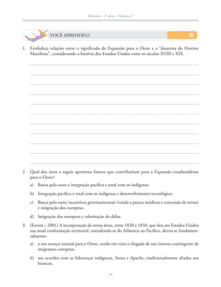 História – 2a
série – Volume 2
44
1. Estabeleça relações entre o signiﬁcado da Expansão para o Oeste e a “doutrina do Destino
Manifesto”, considerando a história dos Estados Unidos entre os séculos XVIII e XIX.
2. Qual dos itens a seguir apresenta fatores que contribuíram para a Expansão estadunidense
para o Oeste?
a) Busca pelo ouro e integração pacíﬁca e total com os indígenas.
b) Integração pacíﬁca e total com os indígenas e desenvolvimento tecnológico.
c) Busca pelo ouro, incentivos governamentais (venda a preços módicos e concessão de terras)
e imigração dos europeus.
d) Imigração dos europeus e valorização do dólar.
3. (Fuvest – 2001) A incorporação de novas áreas, entre 1820 e 1850, que deu aos Estados Unidos
sua atual conformação territorial, estendendo-se do Atlântico ao Pacíﬁco, deveu-se fundamen-
talmente:
a) a um avanço natural para o Oeste, tendo em vista a chegada de um imenso contingente de
imigrantes europeus.
b) aos acordos com as lideranças indígenas, Sioux e Apache, tradicionalmente aliadas aos
brancos.
VOCÊ APRENDEU?
 