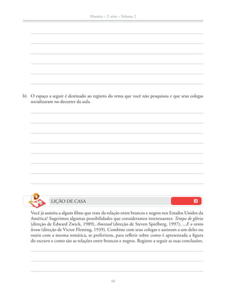 História – 2a
série – Volume 2
48
b) O espaço a seguir é destinado ao registro do tema que você não pesquisou e que seus colegas
socializaram no decorrer da aula.
LIÇÃO DE CASA
Você já assistiu a algum ﬁlme que trate da relação entre brancos e negros nos Estados Unidos da
América? Sugerimos algumas possibilidades que consideramos interessantes: Tempo de glória
(direção de Edward Zwick, 1989), Amistad (direção de Steven Spielberg, 1997), ...E o vento
levou (direção de Victor Fleming, 1939). Combine com seus colegas e assistam a um deles ou
outro com a mesma temática, se preferirem, para reﬂetir sobre como é apresentada a ﬁgura
do escravo e como são as relações entre brancos e negros. Registre a seguir as suas conclusões.
 