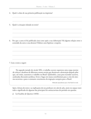 História – 2a
série – Volume 2
53
Após a leitura do texto e as explicações do seu professor em sala de aula, anote no espaço reser-
vado o signiﬁcado de algumas das principais leis antiescravistas do período em questão.
a) Lei Eusébio de Queiroz (1850):
4. Qual é a data de sua primeira publicação na imprensa?
5. Qual é a situação relatada no texto?
6. Por que a carta só foi publicada cinco anos após a sua elaboração? Há alguma relação entre o
conteúdo da carta e essa demora? Elabore uma hipótese a respeito.
7. Leia o texto a seguir:
Na segunda metade do século XIX, o trabalho escravo suportava uma carga enorme
de críticas e desafetos de diferentes setores sociais que desejavam a destruição daquele pilar
que, até então, sustentava o trabalho no Brasil. Quilombos, casas para esconder escravos,
acaloradas discussões jurídicas, livros e fugas em massa contribuíram para a crise do siste-
ma escravista e para o constante crescimento da migração europeia para o Brasil.
Elaborado especialmente para o São Paulo faz escola.
 