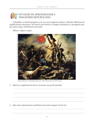 História – 2a
série – Volume 2
64
SITUAÇÃO DE APRENDIZAGEM 8
IMAGINÁRIO REPUBLICANO
!
?
A República no Brasil apropriou-se de um vasto imaginário político, colhendo inﬂuências do
republicanismo americano e do francês, para destruir as imagens monárquicas e portuguesas que,
por muito tempo, simbolizaram nosso país.
Observe a ﬁgura a seguir:
1. Qual era o signiﬁcado da obra no momento em que foi pintada?
2. Que outras representações semelhantes da mesma imagem você já viu?
Eugène Delacroix. A Liberdade guiando o povo, 1830. Museu do Louvre, Paris, França.
©MuseeDesBeaux-Arts,Blois,France/Giraudon/TheBridgemanArtLibrary/Keystone
 