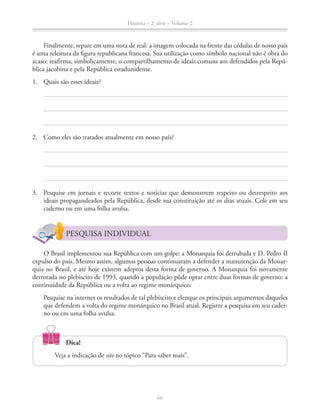 História – 2a
série – Volume 2
66
Finalmente, repare em uma nota de real: a imagem colocada na frente das cédulas de nosso país
é uma releitura da ﬁgura republicana francesa. Sua utilização como símbolo nacional não é obra do
acaso: reaﬁrma, simbolicamente, o compartilhamento de ideais comuns aos defendidos pela Repú-
blica jacobina e pela República estadunidense.
1. Quais são esses ideais?
2. Como eles são tratados atualmente em nosso país?
3. Pesquise em jornais e recorte textos e notícias que demonstrem respeito ou desrespeito aos
ideais propagandeados pela República, desde sua constituição até os dias atuais. Cole em seu
caderno ou em uma folha avulsa.
PESQUISA INDIVIDUAL
O Brasil implementou sua República com um golpe: a Monarquia foi derrubada e D. Pedro II
expulso do país. Mesmo assim, algumas pessoas continuaram a defender a manutenção da Monar-
quia no Brasil, e até hoje existem adeptos desta forma de governo. A Monarquia foi novamente
derrotada no plebiscito de 1993, quando a população pôde optar entre duas formas de governo: a
continuidade da República ou a volta ao regime monárquico.
Pesquise na internet os resultados de tal plebiscito e elenque os principais argumentos daqueles
que defendem a volta do regime monárquico no Brasil atual. Registre a pesquisa em seu cader-
no ou em uma folha avulsa.
Dica!
Veja a indicação de site no tópico “Para saber mais”.
 