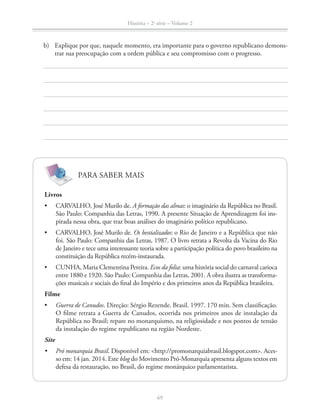 História – 2a
série – Volume 2
69
b) Explique por que, naquele momento, era importante para o governo republicano demons-
trar sua preocupação com a ordem pública e seu compromisso com o progresso.
Livros
CARVALHO, José Murilo de. A formação das almas: o imaginário da República no Brasil.
São Paulo: Companhia das Letras, 1990. A presente Situação de Aprendizagem foi ins-
pirada nessa obra, que traz boas análises do imaginário político republicano.
CARVALHO, José Murilo de. Os bestializados: o Rio de Janeiro e a República que não
foi. São Paulo: Companhia das Letras, 1987. O livro retrata a Revolta da Vacina do Rio
de Janeiro e tece uma interessante teoria sobre a participação política do povo brasileiro na
constituição da República recém-instaurada.
CUNHA, Maria Clementina Pereira. Ecos da folia: uma história social do carnaval carioca
entre 1880 e 1920. São Paulo: Companhia das Letras, 2001. A obra ilustra as transforma-
ções musicais e sociais do ﬁnal do Império e dos primeiros anos da República brasileira.
Filme
Guerra de Canudos. Direção: Sérgio Rezende. Brasil. 1997. 170 min. Sem classiﬁcação.
O ﬁlme retrata a Guerra de Canudos, ocorrida nos primeiros anos de instalação da
República no Brasil; repare no monarquismo, na religiosidade e nos pontos de tensão
da instalação do regime republicano na região Nordeste.
Site
Pró monarquia Brasil. Disponível em: <http://promonarquiabrasil.blogspot.com>. Aces-
so em: 14 jan. 2014. Este blog do Movimento Pró-Monarquia apresenta alguns textos em
defesa da restauração, no Brasil, do regime monárquico parlamentarista.
PARA SABER MAIS
 