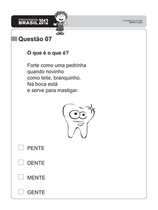 Questão 07
GENTE
MENTE
DENTE
PENTE
O que é o que é?
Forte como uma pedrinha
quando novinho
como leite, branquinho.
Na boca está
e serve para mastigar.
 